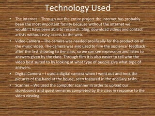 Technology Used The internet – Through out the entire project the internet has probably been the most important facility because without the internet we wouldn’t have been able to research, blog, download videos and contact artists without easy access to the web. Video Camera – The camera was needed prolifically for the production of the music video. The camera was also used to film the audience’ feedback after the first showing to the class, so we can see expression and listen to answers given by the class. Through film it is also easier to tell who the video best suited to by looking at what type of people give what type of answers. Digital Camera – I used a digital camera when I went out and took the pictures of the band at the house, seen featured in the ancillary tasks. Scanner – We used the computer scanner in order to upload our storyboards and questionnaires completed by the class in response to the video viewing. 