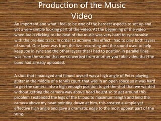 Production of the Music Video An important and what I feel to be one of the hardest aspects to set up and yet a very simple looking part of the video. At the beginning of the video when Joe is clicking to the beat of the music was very hard to synchronise with the pre-laid track. In order to achieve this effect I had to play both layers of sound. One layer was from the live recording and the sound used to help keep Joe in sync and the other layers that I had to position in parallel lines was from the sound that we converted from another you tube video that the band had already uploaded. A shot that I managed and filmed myself was a high angle of Peter playing guitar in the middle of a tennis court that was in an open space so it was hard to get the camera into a high enough position to get the shot that we wanted without getting the camera way above head height so to get around this problem I extended the legs of the tripod to maximum length and held the camera above my head pointing down at him, this created a simple yet effective high angle and gave a dramatic edge to the most upbeat part of the song. 