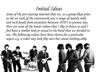 Initial Ideas Some of the pre-existing material that we, as a group liked prior to the set task of the coursework was a range of mainly indie and rock bands from anywhere between 1970’s to present day. Here are some of the bands videos that I like to listen to and I feel have a similar look or sound to the band that we decided to use. The following videos have been chosen for a particular aspect e.g. a video may look like ours but sound nothing alike.  
