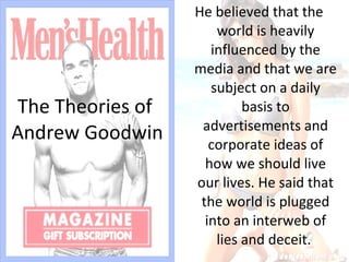 The Theories of  Andrew Goodwin He believed that the world is heavily influenced by the media and that we are subject on a daily basis to advertisements and corporate ideas of how we should live our lives. He said that the world is plugged into an interweb of lies and deceit.  