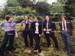http://www.youtube.com/watch?v=LIQz6zZi7R0   The Arctic Monkeys – Cornerstone http://www.youtube.com/watch?v=gLESpHrtvxs   The White Stripes – The Hardest Button to Button http://www.youtube.com/watch?v=HPvR7wNwRAo   Patti Smith – Horses http://www.youtube.com/watch?v=ILuNZYmAs5o   Those Dancing Days – Hitten 