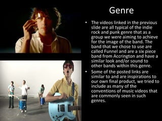 Genre The videos linked in the previous slide are all typical of the indie rock and punk genre that as a group we were aiming to achieve for the image of the band. The band that we chose to use are called Funnel and are a six piece band from Accrington and have a similar look and/or sound to other bands within this genre. Some of the posted links are similar to and are inspirations to our own final product, we tried to include as many of the conventions of music videos that are commonly seen in such genres. 