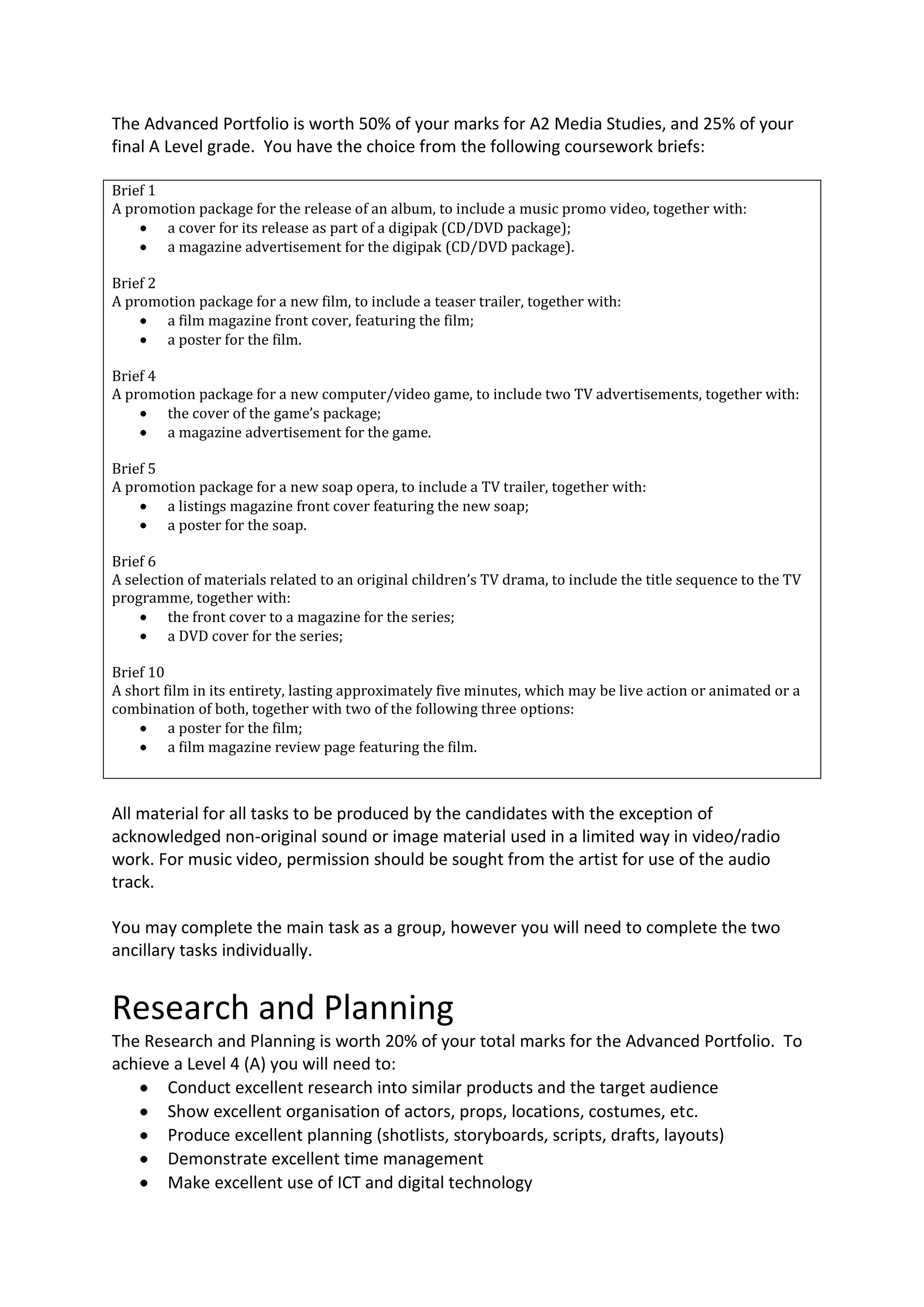 The Advanced Portfolio is worth 50% of your marks for A2 Media Studies, and 25% of your
final A Level grade. You have the choice from the following coursework briefs:

Brief 1
A promotion package for the release of an album, to include a music promo video, together with:
        a cover for its release as part of a digipak (CD/DVD package);
        a magazine advertisement for the digipak (CD/DVD package).

Brief 2
A promotion package for a new film, to include a teaser trailer, together with:
        a film magazine front cover, featuring the film;
        a poster for the film.

Brief 4
A promotion package for a new computer/video game, to include two TV advertisements, together with:
        the cover of the game’s package;
        a magazine advertisement for the game.

Brief 5
A promotion package for a new soap opera, to include a TV trailer, together with:
        a listings magazine front cover featuring the new soap;
        a poster for the soap.

Brief 6
A selection of materials related to an original children’s TV drama, to include the title sequence to the TV
programme, together with:
         the front cover to a magazine for the series;
         a DVD cover for the series;

Brief 10
A short film in its entirety, lasting approximately five minutes, which may be live action or animated or a
combination of both, together with two of the following three options:
         a poster for the film;
         a film magazine review page featuring the film.



All material for all tasks to be produced by the candidates with the exception of
acknowledged non-original sound or image material used in a limited way in video/radio
work. For music video, permission should be sought from the artist for use of the audio
track.

You may complete the main task as a group, however you will need to complete the two
ancillary tasks individually.


Research and Planning
The Research and Planning is worth 20% of your total marks for the Advanced Portfolio. To
achieve a Level 4 (A) you will need to:
       Conduct excellent research into similar products and the target audience
       Show excellent organisation of actors, props, locations, costumes, etc.
       Produce excellent planning (shotlists, storyboards, scripts, drafts, layouts)
       Demonstrate excellent time management
       Make excellent use of ICT and digital technology
 