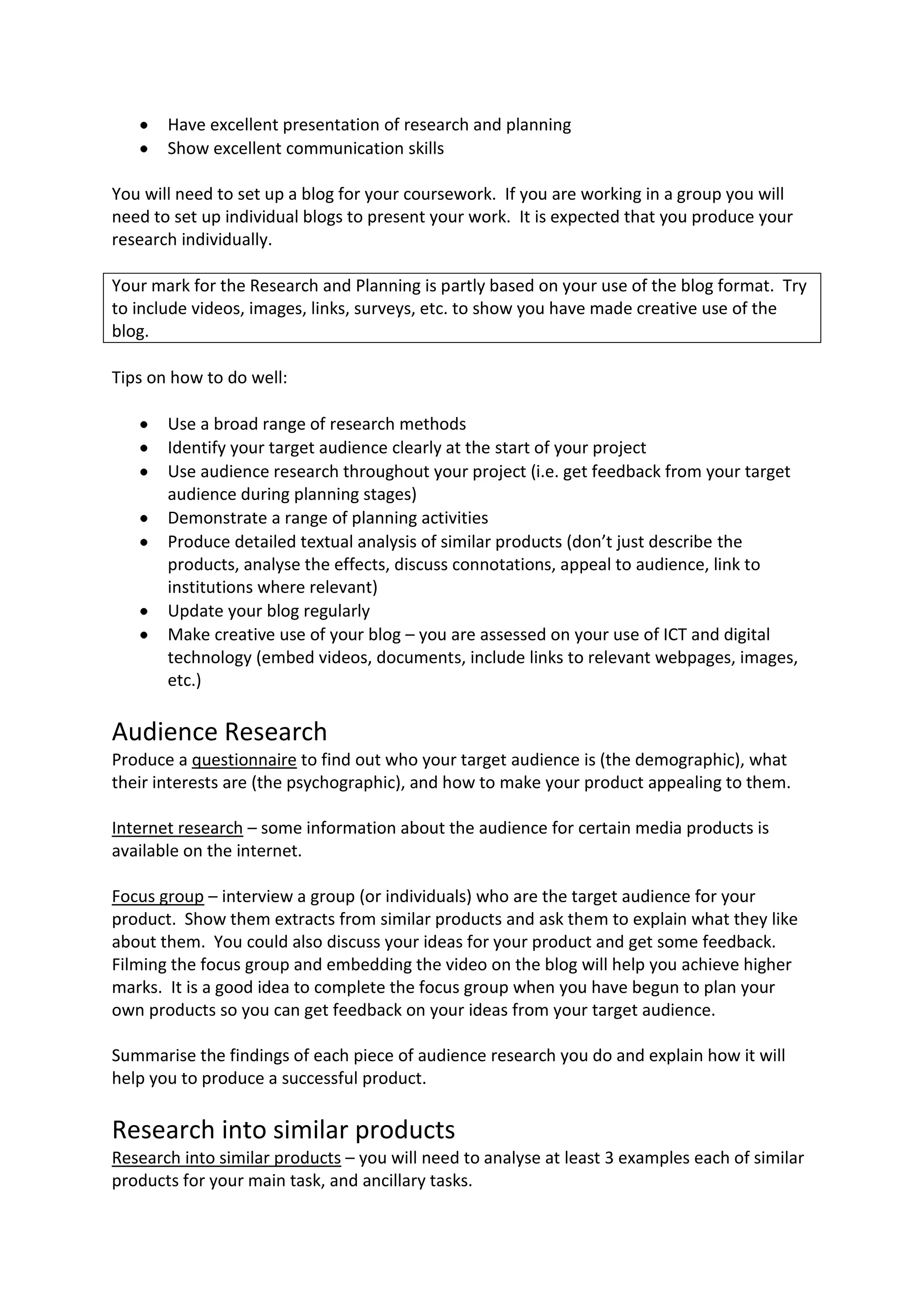 Have excellent presentation of research and planning
       Show excellent communication skills

You will need to set up a blog for your coursework. If you are working in a group you will
need to set up individual blogs to present your work. It is expected that you produce your
research individually.

Your mark for the Research and Planning is partly based on your use of the blog format. Try
to include videos, images, links, surveys, etc. to show you have made creative use of the
blog.

Tips on how to do well:

       Use a broad range of research methods
       Identify your target audience clearly at the start of your project
       Use audience research throughout your project (i.e. get feedback from your target
       audience during planning stages)
       Demonstrate a range of planning activities
       Produce detailed textual analysis of similar products (don’t just describe the
       products, analyse the effects, discuss connotations, appeal to audience, link to
       institutions where relevant)
       Update your blog regularly
       Make creative use of your blog – you are assessed on your use of ICT and digital
       technology (embed videos, documents, include links to relevant webpages, images,
       etc.)

Audience Research
Produce a questionnaire to find out who your target audience is (the demographic), what
their interests are (the psychographic), and how to make your product appealing to them.

Internet research – some information about the audience for certain media products is
available on the internet.

Focus group – interview a group (or individuals) who are the target audience for your
product. Show them extracts from similar products and ask them to explain what they like
about them. You could also discuss your ideas for your product and get some feedback.
Filming the focus group and embedding the video on the blog will help you achieve higher
marks. It is a good idea to complete the focus group when you have begun to plan your
own products so you can get feedback on your ideas from your target audience.

Summarise the findings of each piece of audience research you do and explain how it will
help you to produce a successful product.

Research into similar products
Research into similar products – you will need to analyse at least 3 examples each of similar
products for your main task, and ancillary tasks.
 