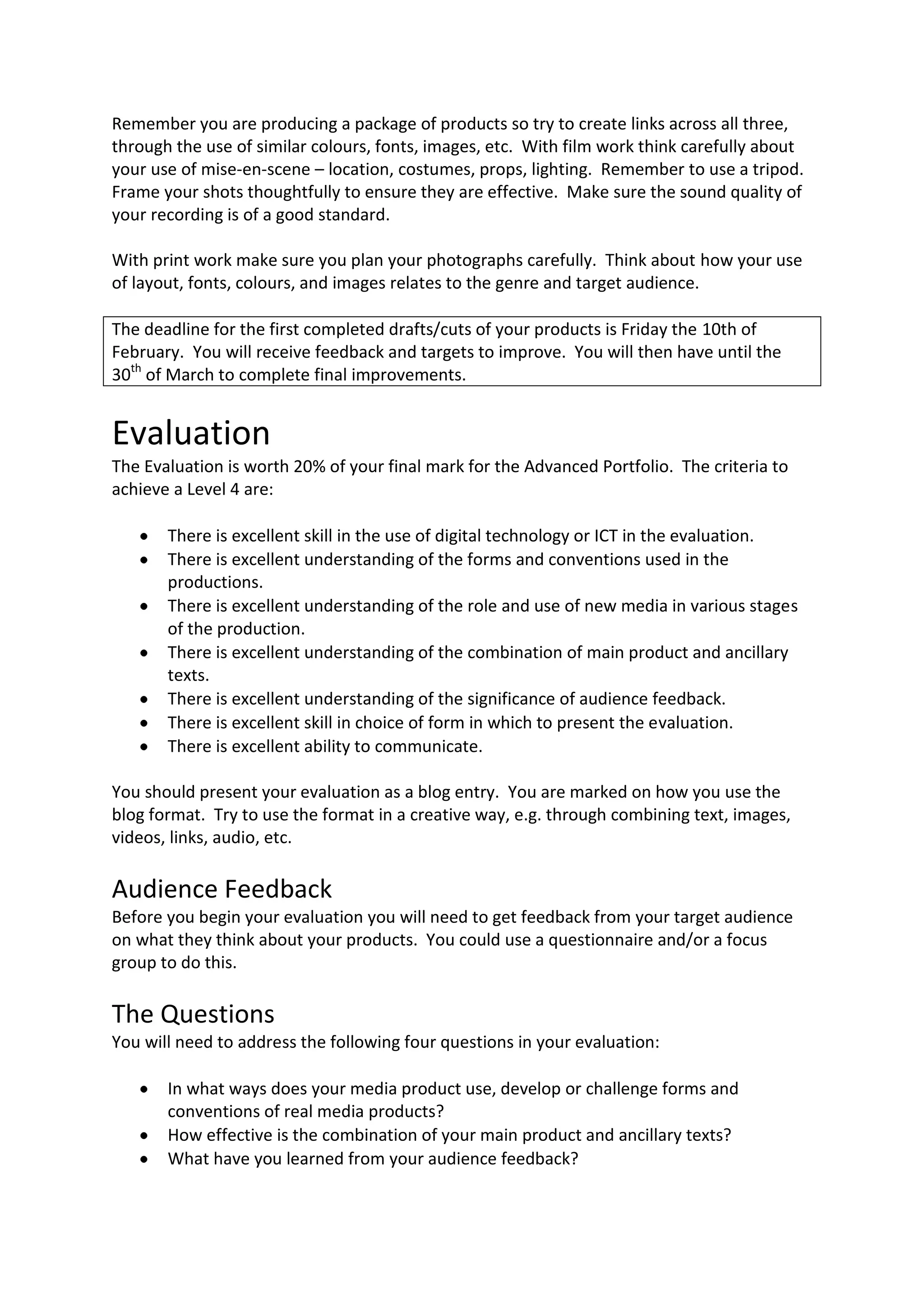 Remember you are producing a package of products so try to create links across all three,
through the use of similar colours, fonts, images, etc. With film work think carefully about
your use of mise-en-scene – location, costumes, props, lighting. Remember to use a tripod.
Frame your shots thoughtfully to ensure they are effective. Make sure the sound quality of
your recording is of a good standard.

With print work make sure you plan your photographs carefully. Think about how your use
of layout, fonts, colours, and images relates to the genre and target audience.

The deadline for the first completed drafts/cuts of your products is Friday the 10th of
February. You will receive feedback and targets to improve. You will then have until the
30th of March to complete final improvements.


Evaluation
The Evaluation is worth 20% of your final mark for the Advanced Portfolio. The criteria to
achieve a Level 4 are:

       There is excellent skill in the use of digital technology or ICT in the evaluation.
       There is excellent understanding of the forms and conventions used in the
       productions.
       There is excellent understanding of the role and use of new media in various stages
       of the production.
       There is excellent understanding of the combination of main product and ancillary
       texts.
       There is excellent understanding of the significance of audience feedback.
       There is excellent skill in choice of form in which to present the evaluation.
       There is excellent ability to communicate.

You should present your evaluation as a blog entry. You are marked on how you use the
blog format. Try to use the format in a creative way, e.g. through combining text, images,
videos, links, audio, etc.

Audience Feedback
Before you begin your evaluation you will need to get feedback from your target audience
on what they think about your products. You could use a questionnaire and/or a focus
group to do this.

The Questions
You will need to address the following four questions in your evaluation:

       In what ways does your media product use, develop or challenge forms and
       conventions of real media products?
       How effective is the combination of your main product and ancillary texts?
       What have you learned from your audience feedback?
 