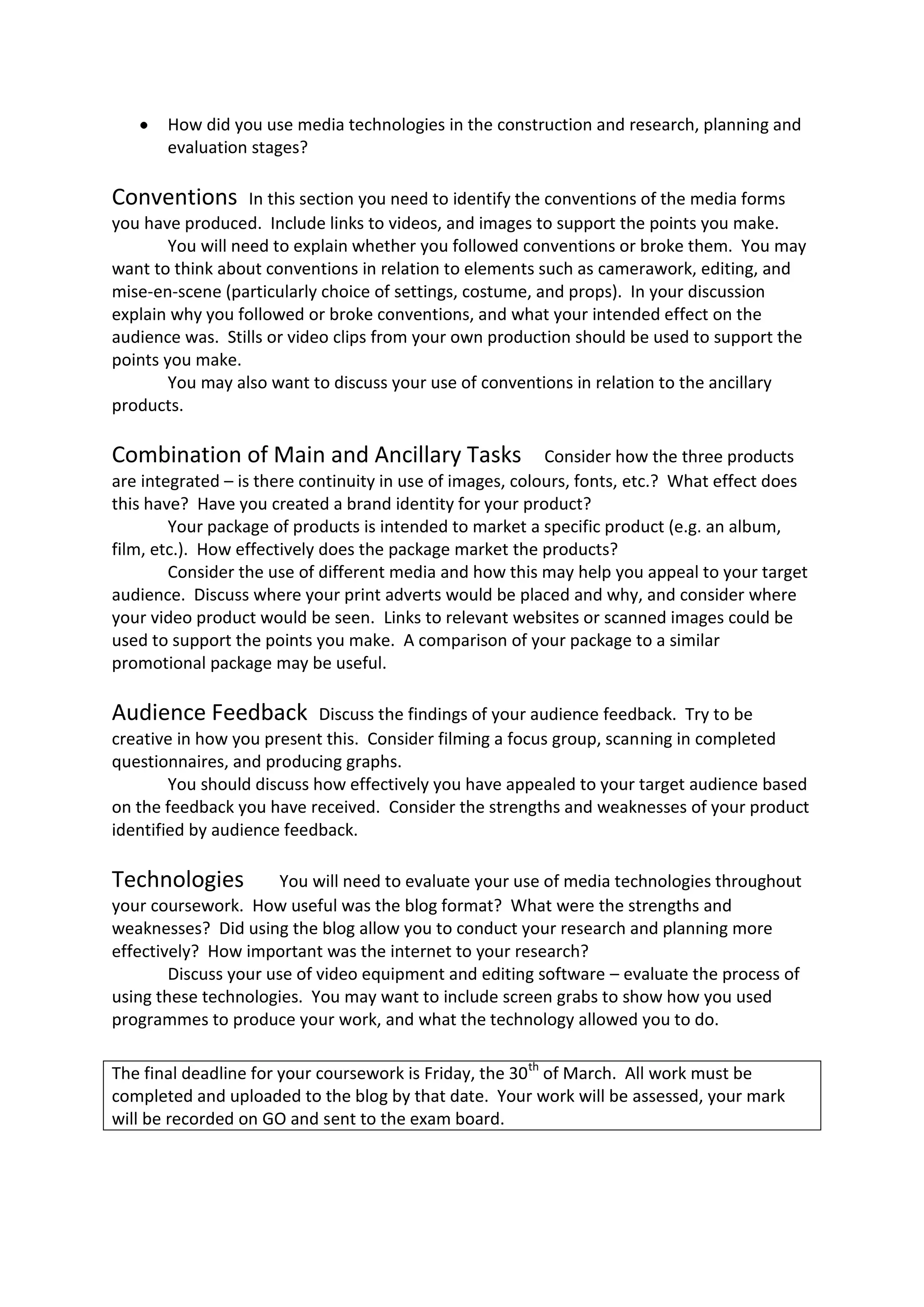 How did you use media technologies in the construction and research, planning and
       evaluation stages?

Conventions        In this section you need to identify the conventions of the media forms
you have produced. Include links to videos, and images to support the points you make.
        You will need to explain whether you followed conventions or broke them. You may
want to think about conventions in relation to elements such as camerawork, editing, and
mise-en-scene (particularly choice of settings, costume, and props). In your discussion
explain why you followed or broke conventions, and what your intended effect on the
audience was. Stills or video clips from your own production should be used to support the
points you make.
        You may also want to discuss your use of conventions in relation to the ancillary
products.

Combination of Main and Ancillary Tasks                    Consider how the three products
are integrated – is there continuity in use of images, colours, fonts, etc.? What effect does
this have? Have you created a brand identity for your product?
        Your package of products is intended to market a specific product (e.g. an album,
film, etc.). How effectively does the package market the products?
        Consider the use of different media and how this may help you appeal to your target
audience. Discuss where your print adverts would be placed and why, and consider where
your video product would be seen. Links to relevant websites or scanned images could be
used to support the points you make. A comparison of your package to a similar
promotional package may be useful.

Audience Feedback           Discuss the findings of your audience feedback. Try to be
creative in how you present this. Consider filming a focus group, scanning in completed
questionnaires, and producing graphs.
        You should discuss how effectively you have appealed to your target audience based
on the feedback you have received. Consider the strengths and weaknesses of your product
identified by audience feedback.

Technologies           You will need to evaluate your use of media technologies throughout
your coursework. How useful was the blog format? What were the strengths and
weaknesses? Did using the blog allow you to conduct your research and planning more
effectively? How important was the internet to your research?
        Discuss your use of video equipment and editing software – evaluate the process of
using these technologies. You may want to include screen grabs to show how you used
programmes to produce your work, and what the technology allowed you to do.

The final deadline for your coursework is Friday, the 30 th of March. All work must be
completed and uploaded to the blog by that date. Your work will be assessed, your mark
will be recorded on GO and sent to the exam board.
 