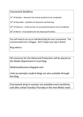 Coursework Deadlines

21st of October – Research into similar products to be completed.

16th of December – Deadline for Research and Planning.

10th of February – Initial versions of coursework products to be completed.

30th of March – Final deadline for the Advanced Portfolio.


You will need to set up an individual blog for your coursework. The
recommended site is blogger. Don’t forget your log in details.

Blog address:



All resources for the Advanced Production will be placed on
the Media Department A Level blog.

Mediastudiesnwcc.blogspot.com

Links to exemplar student blogs are also available through
the blog.


Coursework drop-in sessions are available every lunchtime,
and after school Tuesday-Thursday in the new Media room.
 