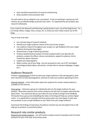 Have excellent presentation of research and planning
       Show excellent communication skills

You will need to set up a blog for your coursework. If you are working in a group you will
need to set up individual blogs to present your work. It is expected that you produce your
research individually.

Your mark for the Research and Planning is partly based on your use of the blog format. Try
to include videos, images, links, surveys, etc. to show you have made creative use of the
blog.

Tips on how to do well:

       Use a broad range of research methods
       Identify your target audience clearly at the start of your project
       Use audience research throughout your project (i.e. get feedback from your target
       audience during planning stages)
       Demonstrate a range of planning activities
       Produce detailed textual analysis of similar products (don’t just describe the
       products, analyse the effects, discuss connotations, appeal to audience, link to
       institutions where relevant)
       Update your blog regularly
       Make creative use of your blog – you are assessed on your use of ICT and digital
       technology (embed videos, documents, include links to relevant webpages, images,
       etc.)

Audience Research
Produce a questionnaire to find out who your target audience is (the demographic), what
their interests are (the psychographic), and how to make your product appealing to them.

Internet research – some information about the audience for certain media products is
available on the internet.

Focus group – interview a group (or individuals) who are the target audience for your
product. Show them extracts from similar products and ask them to explain what they like
about them. You could also discuss your ideas for your product and get some feedback.
Filming the focus group and embedding the video on the blog will help you achieve higher
marks. It is a good idea to complete the focus group when you have begun to plan your
own products so you can get feedback on your ideas from your target audience.

Summarise the findings of each piece of audience research you do and explain how it will
help you to produce a successful product.

Research into similar products
Research into similar products – you will need to analyse at least 3 examples each of similar
products for your main task, and ancillary tasks.
 