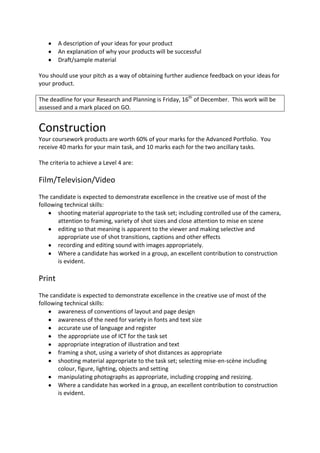 A description of your ideas for your product
        An explanation of why your products will be successful
        Draft/sample material

You should use your pitch as a way of obtaining further audience feedback on your ideas for
your product.

The deadline for your Research and Planning is Friday, 16th of December. This work will be
assessed and a mark placed on GO.


Construction
Your coursework products are worth 60% of your marks for the Advanced Portfolio. You
receive 40 marks for your main task, and 10 marks each for the two ancillary tasks.

The criteria to achieve a Level 4 are:

Film/Television/Video
The candidate is expected to demonstrate excellence in the creative use of most of the
following technical skills:
       shooting material appropriate to the task set; including controlled use of the camera,
       attention to framing, variety of shot sizes and close attention to mise en scene
       editing so that meaning is apparent to the viewer and making selective and
       appropriate use of shot transitions, captions and other effects
       recording and editing sound with images appropriately.
       Where a candidate has worked in a group, an excellent contribution to construction
       is evident.

Print
The candidate is expected to demonstrate excellence in the creative use of most of the
following technical skills:
       awareness of conventions of layout and page design
       awareness of the need for variety in fonts and text size
       accurate use of language and register
       the appropriate use of ICT for the task set
       appropriate integration of illustration and text
       framing a shot, using a variety of shot distances as appropriate
       shooting material appropriate to the task set; selecting mise-en-scène including
       colour, figure, lighting, objects and setting
       manipulating photographs as appropriate, including cropping and resizing.
       Where a candidate has worked in a group, an excellent contribution to construction
       is evident.
 