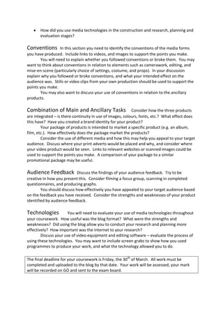 How did you use media technologies in the construction and research, planning and
       evaluation stages?

Conventions        In this section you need to identify the conventions of the media forms
you have produced. Include links to videos, and images to support the points you make.
        You will need to explain whether you followed conventions or broke them. You may
want to think about conventions in relation to elements such as camerawork, editing, and
mise-en-scene (particularly choice of settings, costume, and props). In your discussion
explain why you followed or broke conventions, and what your intended effect on the
audience was. Stills or video clips from your own production should be used to support the
points you make.
        You may also want to discuss your use of conventions in relation to the ancillary
products.

Combination of Main and Ancillary Tasks                    Consider how the three products
are integrated – is there continuity in use of images, colours, fonts, etc.? What effect does
this have? Have you created a brand identity for your product?
        Your package of products is intended to market a specific product (e.g. an album,
film, etc.). How effectively does the package market the products?
        Consider the use of different media and how this may help you appeal to your target
audience. Discuss where your print adverts would be placed and why, and consider where
your video product would be seen. Links to relevant websites or scanned images could be
used to support the points you make. A comparison of your package to a similar
promotional package may be useful.

Audience Feedback           Discuss the findings of your audience feedback. Try to be
creative in how you present this. Consider filming a focus group, scanning in completed
questionnaires, and producing graphs.
        You should discuss how effectively you have appealed to your target audience based
on the feedback you have received. Consider the strengths and weaknesses of your product
identified by audience feedback.

Technologies           You will need to evaluate your use of media technologies throughout
your coursework. How useful was the blog format? What were the strengths and
weaknesses? Did using the blog allow you to conduct your research and planning more
effectively? How important was the internet to your research?
        Discuss your use of video equipment and editing software – evaluate the process of
using these technologies. You may want to include screen grabs to show how you used
programmes to produce your work, and what the technology allowed you to do.

The final deadline for your coursework is Friday, the 30 th of March. All work must be
completed and uploaded to the blog by that date. Your work will be assessed, your mark
will be recorded on GO and sent to the exam board.
 