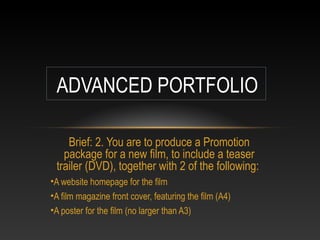 ADVANCED PORTFOLIO
Brief: 2. You are to produce a Promotion
package for a new film, to include a teaser
trailer (DVD), together with 2 of the following:
•A website homepage for the film
•A film magazine front cover, featuring the film (A4)
•A poster for the film (no larger than A3)

 