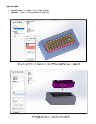 MOLD CREATION
 CREATING MOLD CAVITIES & CORES IN AN ASSEMBLY
 CREATING LAYERS & EDITING COMPONENT LINE FONT
Using the cavity tool to create the mold with the part as the design component
Verifying the cavity was created with an explode
 