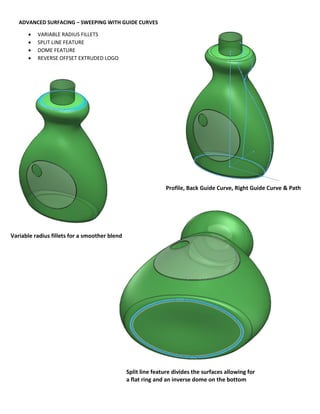 ADVANCED SURFACING – SWEEPING WITH GUIDE CURVES
 VARIABLE RADIUS FILLETS
 SPLIT LINE FEATURE
 DOME FEATURE
 REVERSE OFFSET EXTRUDED LOGO
Variable radius fillets for a smoother blend
Split line feature divides the surfaces allowing for
a flat ring and an inverse dome on the bottom
Profile, Back Guide Curve, Right Guide Curve & Path
 