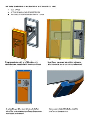 TOP DOWN ASSEMBLY OF DESKTOP PC COVER WITH SHEET METAL TOOLS
 BASE FLANGE
 SETTING BEND ALLOWANCE K FACTOR (.34)
 MATERIAL OUTSIDE PROPAGATED MITRE FLANGE
The provided assembly of a PC Desktop is in
need of a cover modeled with sheet metal tools
Base Flange via converted entities with extra
.4 inch material on the bottom to be hemmed
A Mitre Flange (blue above) is created after
sketching on an edge perpendicular to our cover
and is then propagated
Hems are created at the bottom so the
case has no sharp corners
 