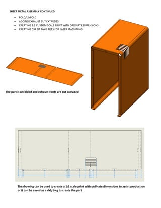 SHEET METAL ASSEMBLY CONTINUED
 FOLD/UNFOLD
 ADDING EXHAUST CUT EXTRUDES
 CREATING 1:1 CUSTOM SCALE PRINT WITH ORDINATE DIMENSIONS
 CREATING DXF OR DWG FILES FOR LASER MACHINING
The part is unfolded and exhaust vents are cut extruded
The drawing can be used to create a 1:1 scale print with ordinate dimensions to assist production
or it can be saved as a dxf/dwg to create the part
 