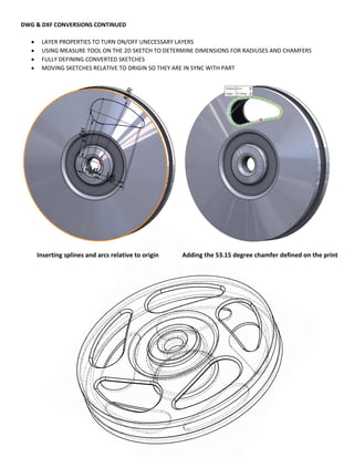 DWG & DXF CONVERSIONS CONTINUED
 LAYER PROPERTIES TO TURN ON/OFF UNECESSARY LAYERS
 USING MEASURE TOOL ON THE 2D SKETCH TO DETERMINE DIMENSIONS FOR RADIUSES AND CHAMFERS
 FULLY DEFINING CONVERTED SKETCHES
 MOVING SKETCHES RELATIVE TO ORIGIN SO THEY ARE IN SYNC WITH PART
Inserting splines and arcs relative to origin Adding the 53.15 degree chamfer defined on the print
 