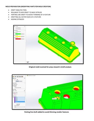 MOLD PREPARATION (MODIFYING PARTS FOR MOLD CREATION)
 DRAFT ANALYSIS TOOL
 ROLLBACK TO ADD DRAFT TO BASE EXTRUDE
 PARTING LINE DRAFT TO AVOID THINNING OF A FEATURE
 DRAFTING ALL OUTER FACES OF A FEATURE
 ADDING SETBACKS
Original mold received for prep viewed in draft analysis
Parting line draft added to avoid thinning smaller features
 