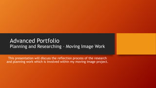 Advanced Portfolio

Planning and Researching – Moving Image Work
This presentation will discuss the reflection process of the research
and planning work which is involved within my moving image project.

 