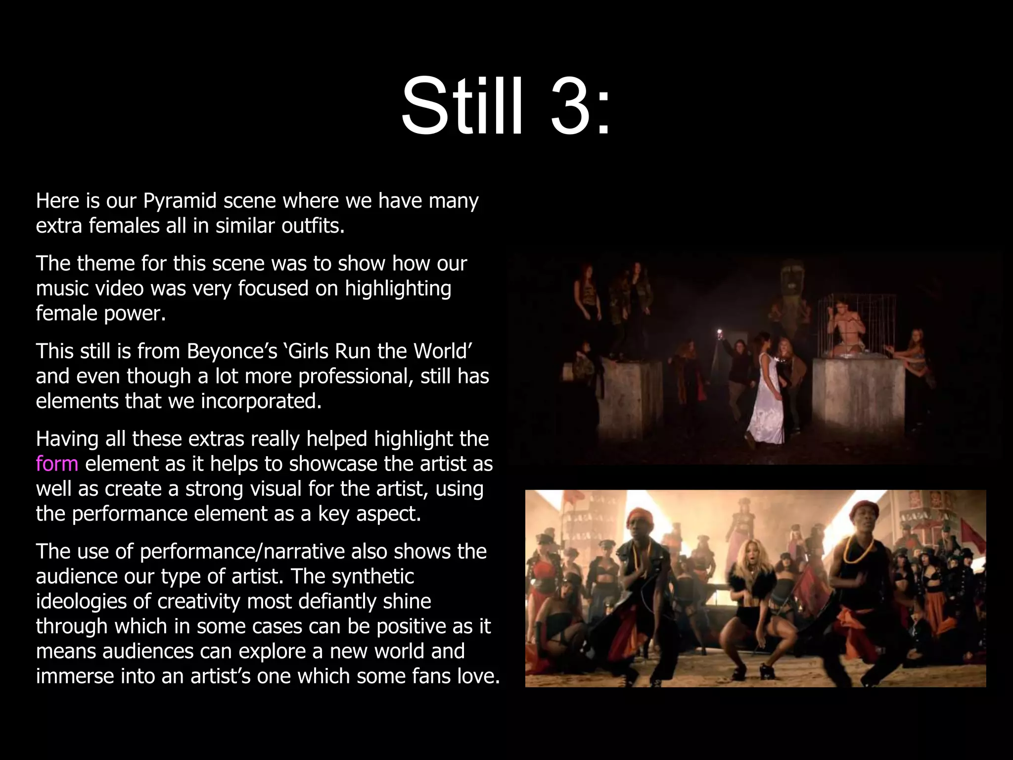 Still 3:
Here is our Pyramid scene where we have many
extra females all in similar outfits.
The theme for this scene was to show how our
music video was very focused on highlighting
female power.
This still is from Beyonce’s ‘Girls Run the World’
and even though a lot more professional, still has
elements that we incorporated.
Having all these extras really helped highlight the
form element as it helps to showcase the artist as
well as create a strong visual for the artist, using
the performance element as a key aspect.
The use of performance/narrative also shows the
audience our type of artist. The synthetic
ideologies of creativity most defiantly shine
through which in some cases can be positive as it
means audiences can explore a new world and
immerse into an artist’s one which some fans love.
 