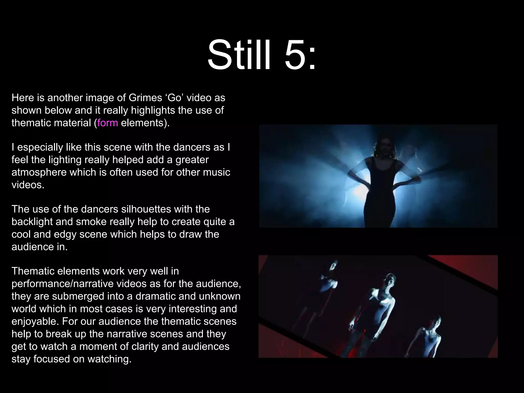 Still 5:
Here is another image of Grimes ‘Go’ video as
shown below and it really highlights the use of
thematic material (form elements).
I especially like this scene with the dancers as I
feel the lighting really helped add a greater
atmosphere which is often used for other music
videos.
The use of the dancers silhouettes with the
backlight and smoke really help to create quite a
cool and edgy scene which helps to draw the
audience in.
Thematic elements work very well in
performance/narrative videos as for the audience,
they are submerged into a dramatic and unknown
world which in most cases is very interesting and
enjoyable. For our audience the thematic scenes
help to break up the narrative scenes and they
get to watch a moment of clarity and audiences
stay focused on watching.
 