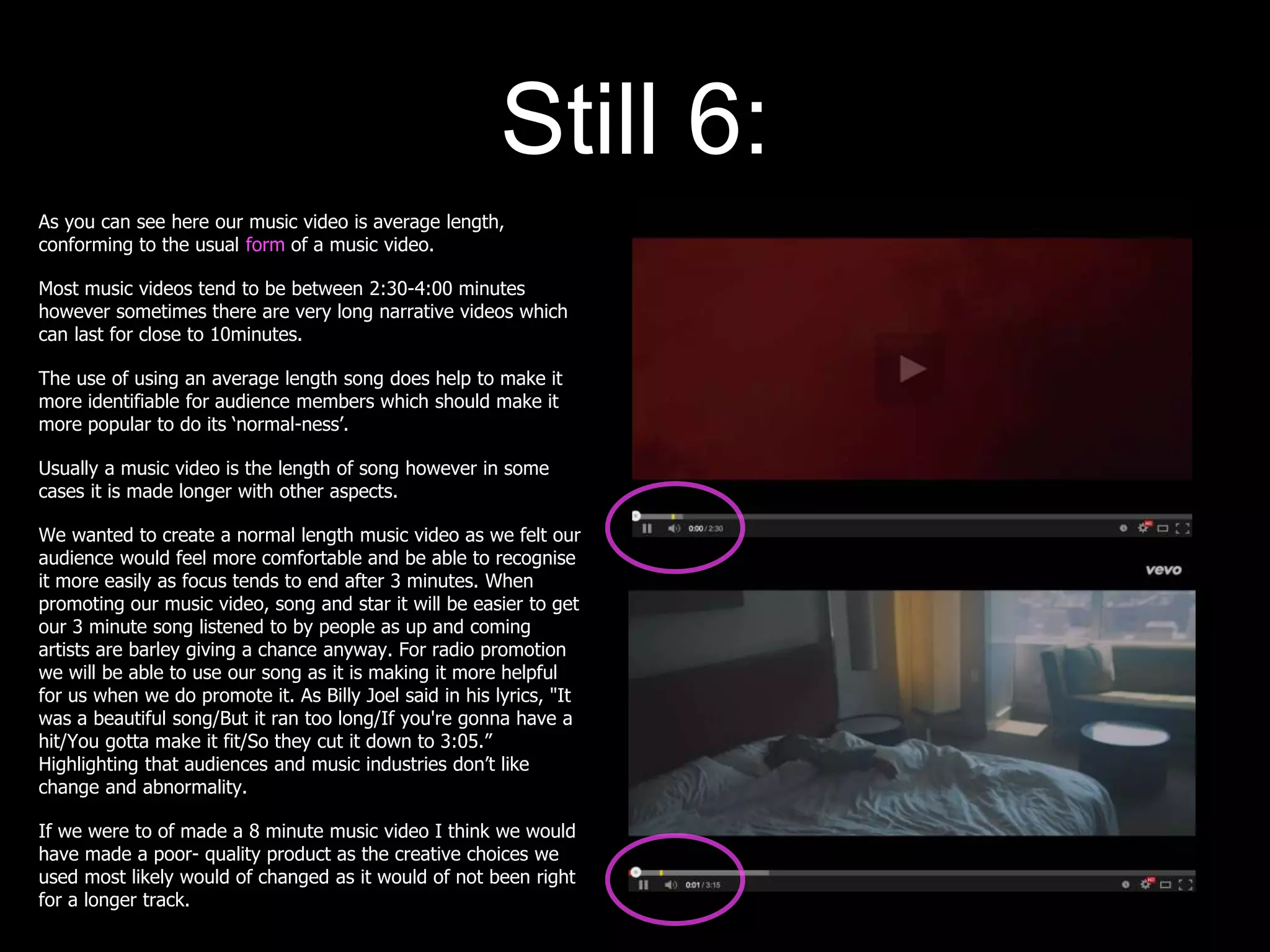 Still 6:
As you can see here our music video is average length,
conforming to the usual form of a music video.
Most music videos tend to be between 2:30-4:00 minutes
however sometimes there are very long narrative videos which
can last for close to 10minutes.
The use of using an average length song does help to make it
more identifiable for audience members which should make it
more popular to do its ‘normal-ness’.
Usually a music video is the length of song however in some
cases it is made longer with other aspects.
We wanted to create a normal length music video as we felt our
audience would feel more comfortable and be able to recognise
it more easily as focus tends to end after 3 minutes. When
promoting our music video, song and star it will be easier to get
our 3 minute song listened to by people as up and coming
artists are barley giving a chance anyway. For radio promotion
we will be able to use our song as it is making it more helpful
for us when we do promote it. As Billy Joel said in his lyrics, "It
was a beautiful song/But it ran too long/If you're gonna have a
hit/You gotta make it fit/So they cut it down to 3:05.”
Highlighting that audiences and music industries don’t like
change and abnormality.
If we were to of made a 8 minute music video I think we would
have made a poor- quality product as the creative choices we
used most likely would of changed as it would of not been right
for a longer track.
 