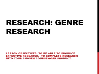RESEARCH: GENRE
RESEARCH

LESSON OBJECTIVES: TO BE ABLE TO PRODUCE
EFFECTIVE RESEARCH. TO COMPLETE RESEARCH
INTO YOUR CHOSEN COURSEWORK PRODUCT.
 