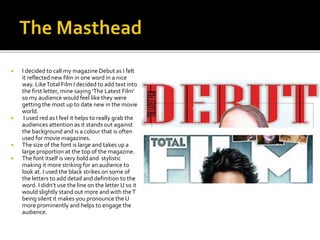  I decided to call my magazine Debut as I felt
it reflected new film in one word in a nice
way. LikeTotal Film I decided to add text into
the first letter, mine saying ‘The Latest Film’
so my audience would feel like they were
getting the most up to date new in the movie
world.
 I used red as I feel it helps to really grab the
audiences attention as it stands out against
the background and is a colour that is often
used for movie magazines.
 The size of the font is large and takes up a
large proportion at the top of the magazine.
 The font itself is very bold and stylistic
making it more striking for an audience to
look at. I used the black strikes on some of
the letters to add detail and definition to the
word. I didn’t use the line on the letter U so it
would slightly stand out more and with theT
being silent it makes you pronounce the U
more prominently and helps to engage the
audience.
 