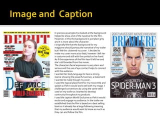  In previous examples I've looked at the background
helped to show a lot of the narative for the film.
However, in this the background is just plain grey
and it is more about the character.
 I originally felt that the background for my
magazine should portray the narrative of my trailer
but I felt this cluttered my cover. I decided to
make my cover more actor lead, however I left her
in costume and still with the symbol on her hand.
As if the experience of the film hasn’t left her and
she’s still branded from the movie.
 The characters facial expression is very stern and
serious and the use of eye contact helps to connect
with the audience.
 I wanted her body language to have a strong
stance showing the powerful woman, a statement
I wanted to make though my cover.
 I used the typical placement for my movie title and
splash as I felt it would work well with my image. I
challenged conventions by using the same title I
used on my trailer as I wanted to develop
continuity throughout my products.
 I used the caption World Exclusive as I felt it would
excite and engage my audience. In the trailer we
established that the film is based on a best selling
book so it already has a large following meaning
that my audience would want to know as much as
they can and follow the film.
 