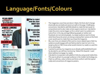  The magazines cover lines are done in black, the fonts don’t change
drastically but are bold and stand out well on the page. Challenging
conventions I decided to add little details to make the text easier to
comprehend and to also make certain aspects stand out. I decided to
make the actors names bigger as this is what I want my audience to
notice first. In this day and age following people on twitter and
Facebook are normal and people, my target audience want to know
what there favourite actors are doing so seeing their names on the front
cover would want to make them purchase the magazine.
 My cover lines are related to films and to movie related topics I feel my
audience would engage with and feel excited to read.As I am in my
target audience I felt I knew what would interest my reader so used this
to my advantage.
 I wanted to portray my magazine as an already well established brand.
So decided to use cell lines mentioning ‘ Debut Film Awards’. I used
direct address to engage my reader.
 I decided to incorporate multi-platform links by using social media links.
This was to attract my younger audience in the modern technology era.
 I feel my cell lines, colour-scheme and fonts conform with the typical
codes and conventions of magazine posters.
 
