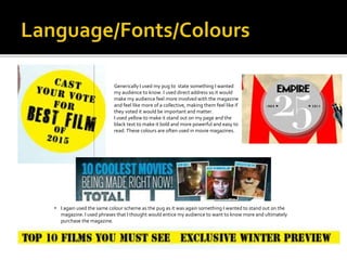  Generically I used my pug to state something I wanted
my audience to know. I used direct address so it would
make my audience feel more involved with the magazine
and feel like more of a collective, making them feel like if
they voted it would be important and matter.
 I used yellow to make it stand out on my page and the
black text to make it bold and more powerful and easy to
read. These colours are often used in movie magazines.
• I again used the same colour scheme as the pug as it was again something I wanted to stand out on the
magazine. I used phrases that I thought would entice my audience to want to know more and ultimately
purchase the magazine.
 