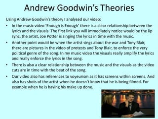 Andrew Goodwin’s TheoriesUsing Andrew Goodwin’s theory I analysed our video:In the music video ‘Enough is Enough’ there is a clear relationship between the lyrics and the visuals. The first link you will immediately notice would be the lip sync, the artist, Joe Potter is singing the lyrics in time with the music. Another point would be when the artist sings about the war and Tony Blair, there are pictures in the video of protests and Tony Blair, to enforce the very political genre of the song. In my music video the visuals really amplify the lyrics and really enforce the lyrics in the song.There is also a clear relationship between the music and the visuals as the video cuts are in time with the beat of the song. Our video also has references to voyeurism as it has screens within screens. And also has shots of the artist when he doesn’t know that he is being filmed. For example when he is having his make up done.