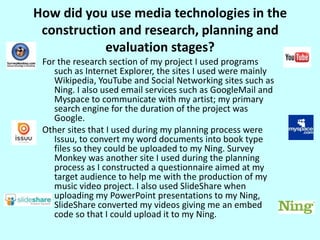 How did you use media technologies in the construction and research, planning and evaluation stages?For the research section of my project I used programs such as Internet Explorer, the sites I used were mainly Wikipedia, YouTube and Social Networking sites such as Ning. I also used email services such as GoogleMail and Myspace to communicate with my artist; my primary search engine for the duration of the project was Google. Other sites that I used during my planning process were Issuu, to convert my word documents into book type files so they could be uploaded to my Ning. Survey Monkey was another site I used during the planning process as I constructed a questionnaire aimed at my target audience to help me with the production of my music video project. I also used SlideShare when uploading my PowerPoint presentations to my Ning, SlideShare converted my videos giving me an embed code so that I could upload it to my Ning.