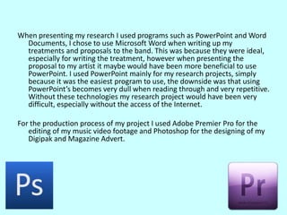 When presenting my research I used programs such as PowerPoint and Word Documents, I chose to use Microsoft Word when writing up my treatments and proposals to the band. This was because they were ideal, especially for writing the treatment, however when presenting the proposal to my artist it maybe would have been more beneficial to use PowerPoint. I used PowerPoint mainly for my research projects, simply because it was the easiest program to use, the downside was that using PowerPoint’s becomes very dull when reading through and very repetitive. Without these technologies my research project would have been very difficult, especially without the access of the Internet.For the production process of my project I used Adobe Premier Pro for the editing of my music video footage and Photoshop for the designing of my Digipak and Magazine Advert. 