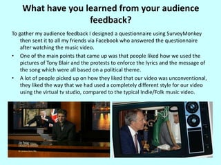 What have you learned from your audience feedback?To gather my audience feedback I designed a questionnaire using SurveyMonkey then sent it to all my friends via Facebook who answered the questionnaire after watching the music video.One of the main points that came up was that people liked how we used the pictures of Tony Blair and the protests to enforce the lyrics and the message of the song which were all based on a political theme.A lot of people picked up on how they liked that our video was unconventional, they liked the way that we had used a completely different style for our video using the virtual tv studio, compared to the typical Indie/Folk music video.
