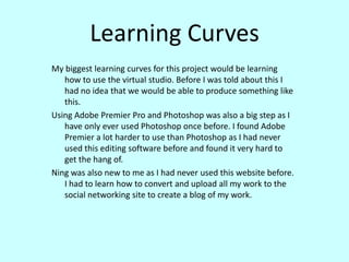 Learning CurvesMy biggest learning curves for this project would be learning how to use the virtual studio. Before I was told about this I had no idea that we would be able to produce something like this. Using Adobe Premier Pro and Photoshop was also a big step as I have only ever used Photoshop once before. I found Adobe Premier a lot harder to use than Photoshop as I had never used this editing software before and found it very hard to get the hang of.Ning was also new to me as I had never used this website before. I had to learn how to convert and upload all my work to the social networking site to create a blog of my work. 