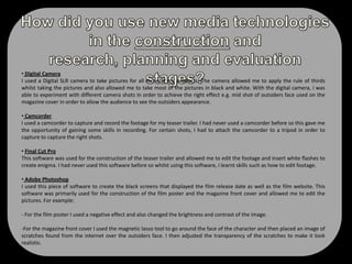 Despite having little narrative in my trailer I feel that the music created an overall dramatic effect and thus, reflected to my target the audience the films genre. The horror teaser trailers that i had researched had some sort of an eery sound track which is why i felt it necessary to include similar music in my trailer. Text in film trailer:I included text mainly near the end of my film trailer. The first piece of text that I included was the film’s release date so that the audience are aware of when the film will be shown in cinemas which a common convention of film trailers. I also included the films website which not only acknowledged the title of the film, but also the site which they can visit to find more information about the film. I used a white font colour so that it stood out against the black background.  I used the same font that was used on the               Blair Witch Project film poster on my poster and also created my own red stickman and placed it above my film title. The stickman leaves the audience in thought as to what the symbol may mean and how it may be relevant to the plot. 