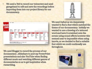I used Microsoft Publisher when creating my Promotional Review which was useful as it had lots of different techniques and styles available for me to choose from.  I edited my pictures in Picasa and then opened then in Publisher so I could crop them down and insert them where I preferred.When filming our documentary we used a digital camera, a tripod and also the flip cameras to get free-hand shots and pictures for blogging or for our evaluation.  The flip cameras were so useful and they were quick and easy when importing any photographs or footage.  I used PowerPoint when writing out my evaluation and also when cropping down a few of my photographs for my blog before uploading them. When researching we also used many online viewing websites such as 4oD, ITV Player or BBC iplayer to find different documentaries for inspiration. 