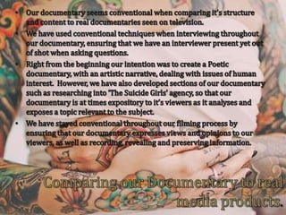 Our documentary seems conventional when comparing it’s structure and content to real documentaries seen on television.We have used conventional techniques when interviewing throughout our documentary, ensuring that we have an interviewer present yet out of shot when asking questions.  Right from the beginning our intention was to create a Poetic documentary, with an artistic narrative, dealing with issues of human interest.  However, we have also developed sections of our documentary such as researching into ‘The Suicide Girls’ agency, so that our documentary is at times expository to it’s viewers as it analyses and exposes a topic relevant to the subject.We have stayed conventional throughout our filming process by ensuring that our documentary expresses views and opinions to our viewers, as well as recording, revealing and preserving information.Comparing our Documentary to real media products.