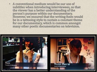 A conventional medium would be our use of subtitles when introducing interviewees, so that the viewer has a better understanding of the person’s purpose within our documentary.  However, we ensured that the writing fonts would be in a tattooing style to sustain a constant theme for our documentary, which is common amongst many other poetic documentaries on television.