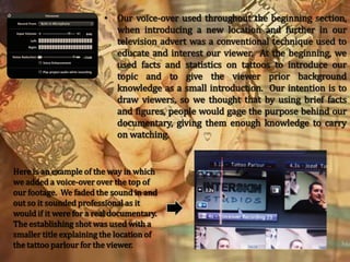 Our voice-over used throughout the beginning section, when introducing a new location and further in our television advert was a conventional technique used to educate and interest our viewer.  At the beginning, we used facts and statistics on tattoos to introduce our topic and to give the viewer prior background knowledge as a small introduction.  Our intention is to draw viewers, so we thought that by using brief facts and figures, people would gage the purpose behind our documentary, giving them enough knowledge to carry on watching.Here is an example of the way in which we added a voice-over over the top of our footage.  We faded the sound in and out so it sounded professional as it would if it were for a real documentary.  The establishing shot was used with a smaller title explaining the location of the tattoo parlour for the viewer.
