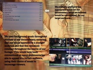 We created a playlist of the appropriate music for our documentary which we believed would be conventional  for our target audience.We used background music throughout sections of our documentary, ensuring that our music appealed to a younger audience and that this remained constant throughout the course of our footage.  This would have been conventional as many documentaries aim to appeal to a certain audience, using their choice of music to encourage viewers.We created a conventional ending to our documentary by repeating the title of our documentary and having ‘End of Part 1’ written underneath, using a blackout after to mark that it was the end to the first section for our viewer.We used a similar effect for the actual title of our documentary so to sustain a continual flow throughout the episode.  Our title was conventional as we put it just after the introduction to our filming so the audience would be intrigued and then after seeing the title they would know that was the actual beginning to our documentary.  