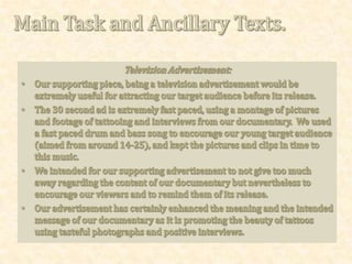 Promotional Review.My promotional review of our documentary would be useful for attracting our target audience if published in a magazine such as OK, or Hello, to encourage viewers to watch the show when released.It is useful as it sums up the theme of the documentary and what types of people or events will take place, such as interviews with professionals themselves and an interview with an upcoming model promoting tattoos.This is similar to other documentary reviews such as the ones in magazines such as glamour or OK for ITV2 documentaries such as Fearne Meets... Or BBC Three’s, Sex, Sun and Suspicious Parents.The use of a rating out of five stars would encourage our target audience who may base their decision on the rating in comparison with other reviews for different documentaries.