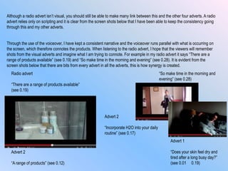 Through the use of the voiceover, I have kept a consistent narrative and the voiceover runs parallel with what is occurring on
the screen, which therefore connotes the products. When listening to the radio advert, I hope that the viewers will remember
shots from the visual adverts and imagine what I am trying to connote. For example in my radio advert it says “There are a
range of products available” (see 0.19) and “So make time in the morning and evening” (see 0.28). It is evident from the
screen shots below that there are bits from every advert in all the adverts, this is how synergy is created.
Radio advert
“There are a range of products available”
(see 0.19)
“So make time in the morning and
evening” (see 0.28)
Advert 2
“A range of products” (see 0.12)
Advert 2
“Incorporate H2O into your daily
routine” (see 0.17)
Advert 1
“Does your skin feel dry and
tired after a long busy day?”
(see 0.01 0.19)
Although a radio advert isn‟t visual, you should still be able to make many link between this and the other four adverts. A radio
advert relies only on scripting and it is clear from the screen shots below that I have been able to keep the consistency going
through this and my other adverts.
 