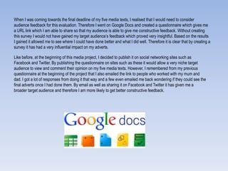 When I was coming towards the final deadline of my five media texts, I realised that I would need to consider
audience feedback for this evaluation. Therefore I went on Google Docs and created a questionnaire which gives me
a URL link which I am able to share so that my audience is able to give me constructive feedback. Without creating
this survey I would not have gained my target audience‟s feedback which proved very insightful. Based on the results
I gained it allowed me to see where I could have done better and what I did well. Therefore it is clear that by creating a
survey it has had a very influential impact on my adverts.
Like before, at the beginning of this media project, I decided to publish it on social networking sites such as
Facebook and Twitter. By publishing the questionnaire on sites such as these it would allow a very niche target
audience to view and comment their opinion on my five media texts. However, I remembered from my previous
questionnaire at the beginning of the project that I also emailed the link to people who worked with my mum and
dad. I got a lot of responses from doing it that way and a few even emailed me back wondering if they could see the
final adverts once I had done them. By email as well as sharing it on Facebook and Twitter it has given me a
broader target audience and therefore I am more likely to get better constructive feedback.
 