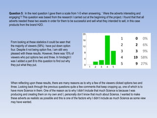 Question 5: In the next question I gave them a scale from 1-5 when answering, „ Were the adverts interesting and
engaging‟? This question was based from the research I carried out at the beginning of the project. I found that that all
adverts needed these two assets in order for them to be successful and sell what they intended to sell, in this case
products from the brand H2O.
1 0 0%
2 2 6%
3 3 9%
4 19 58%
5 9 27%
From looking at these statistics it could be seen that
the majority of viewers (58%) have put down option
four. Despite it not being option five, I am still very
pleased with these results. However, there was 15% of
viewers who put options two and three. In hindsight I
was I added a part B to this question to find out why
they put what they put.
When reflecting upon these results, there are many reasons as to why a few of the viewers clicked options two and
three. Looking back through the previous questions quite a few comments that keep cropping up, one of which is to
have more Science in them. One of the reason as to why I didn‟t include that much Science is because I was
producing and creating them on my own and I, personally don‟t know that much about Science. I wanted to make
these adverts as realistic as possible and this is one of the factors why I didn‟t include as much Science as some view
may have wanted.
 