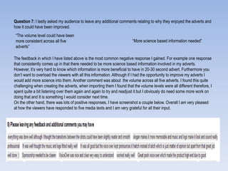 Question 7: I lastly asked my audience to leave any additional comments relating to why they enjoyed the adverts and
how it could have been improved.
The feedback in which I have listed above is the most common negative response I gained. For example one response
that consistently comes up in that there needed to be more science based information involved in my adverts.
However, it‟s very hard to know which information is more beneficial to have in 20-30 second advert. Furthermore you
don‟t want to overload the viewers with all this information. Although if I had the opportunity to improve my adverts I
would add more science into them. Another comment was about the volume across all five adverts. I found this quite
challenging when creating the adverts, when importing them I found that the volume levels were all different therefore, I
spent quite a bit listening over them again and again to try and readjust it but I obviously do need some more work on
doing that and It is something I would consider next time.
On the other hand, there was lots of positive responses, I have screenshot a couple below. Overall I am very pleased
at how the viewers have responded to five media texts and I am very grateful for all their input.
“The volume level could have been
more consistent across all five
adverts”
“More science based information needed”
 