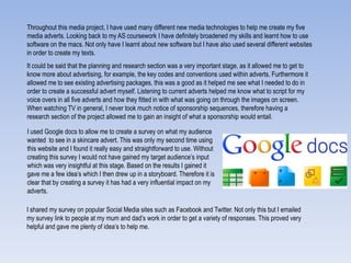 Throughout this media project, I have used many different new media technologies to help me create my five
media adverts. Looking back to my AS coursework I have definitely broadened my skills and learnt how to use
software on the macs. Not only have I learnt about new software but I have also used several different websites
in order to create my texts.
It could be said that the planning and research section was a very important stage, as it allowed me to get to
know more about advertising, for example, the key codes and conventions used within adverts. Furthermore it
allowed me to see existing advertising packages, this was a good as it helped me see what I needed to do in
order to create a successful advert myself. Listening to current adverts helped me know what to script for my
voice overs in all five adverts and how they fitted in with what was going on through the images on screen.
When watching TV in general, I never took much notice of sponsorship sequences, therefore having a
research section of the project allowed me to gain an insight of what a sponsorship would entail.
I used Google docs to allow me to create a survey on what my audience
wanted to see in a skincare advert. This was only my second time using
this website and I found it really easy and straightforward to use. Without
creating this survey I would not have gained my target audience‟s input
which was very insightful at this stage. Based on the results I gained it
gave me a few idea‟s which I then drew up in a storyboard. Therefore it is
clear that by creating a survey it has had a very influential impact on my
adverts.
I shared my survey on popular Social Media sites such as Facebook and Twitter. Not only this but I emailed
my survey link to people at my mum and dad‟s work in order to get a variety of responses. This proved very
helpful and gave me plenty of idea‟s to help me.
 