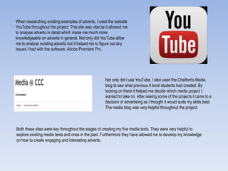 When researching existing examples of adverts, I used the website
YouTube throughout the project. This site was vital as it allowed me
to analyse adverts in detail which made me much more
knowledgeable on adverts in general. Not only did YouTube allow
me to analyse existing adverts but it helped me to figure out any
issues I had with the software, Adobe Premiere Pro.
Not only did I use YouTube, I also used the Chalfont's Media
blog to see what previous A level students had created. By
looking on there it helped me decide which media project I
wanted to take on. After seeing some of the projects I came to a
decision of advertising as I thought it would suite my skills best.
The media blog was very helpful throughout the project.
Both these sites were key throughout the stages of creating my five media texts. They were very helpful to
explore existing media texts and ones in the past. Furthermore they have allowed me to develop my knowledge
on how to create engaging and interesting adverts.
 