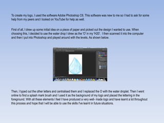 To create my logo, I used the software Adobe Photoshop C6. This software was new to me so I had to ask for some
help from my peers and I looked on YouTube for help as well.
First of all, I drew up some initial idea on a piece of paper and picked out the design I wanted to use. When
choosing this, I decided to use the water drop I drew as the 'O' in my 'H20'. I then scanned it into the computer
and then I put into Photoshop and played around with the levels. As shown below.
Then, I typed out the other letters and centralised them and I replaced the O with the water droplet. Then I went
online to find a splash mark brush and I used it as the background of my logo and placed the lettering in the
foreground. With all these elements I feel I have produced a very well- made logo and have learnt a lot throughout
this process and hope that I will be able to use the skills I've learnt in future situations.
 