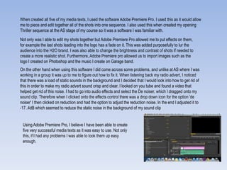 When created all five of my media texts, I used the software Adobe Premiere Pro. I used this as it would allow
me to piece and edit together all of the shots into one sequence. I also used this when created my opening
Thriller sequence at the AS stage of my course so it was a software I was familiar with.
Not only was I able to edit my shots together but Adobe Premiere Pro allowed me to put effects on them,
for example the last shots leading into the logo has a fade on it. This was added purposefully to lur the
audience into the H2O brand. I was also able to change the brightness and contrast of shots if needed to
create a more realistic shot. Furthermore, Adobe Premiere pro allowed us to import images such as the
logo I created on Photoshop and the music I create on Garage band.
On the other hand when using this software I did come across some problems, and unlike at AS where I was
working in a group it was up to me to figure out how to fix it. When listening back my radio advert, I noticed
that there was a load of static sounds in the background and I decided that I would look into how to get rid of
this in order to make my radio advert sound crisp and clear. I looked on you tube and found a video that
helped get rid of this noise. I had to go into audio effects and select the De noiser, which I dragged onto my
sound clip. Therefore when I clicked onto the effects control there was a drop down icon for the option 'de
noiser' I then clicked on reduction and had the option to adjust the reduction noise. In the end I adjusted it to
-17..4dB which seemed to reduce the static noise in the background of my sound clip
Using Adobe Premiere Pro, I believe I have been able to create
five very successful media texts as it was easy to use. Not only
this, if I had any problems I was able to look them up easy
enough.
 